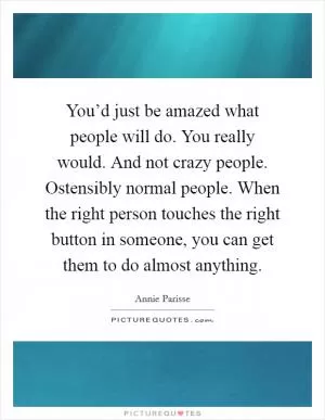 You’d just be amazed what people will do. You really would. And not crazy people. Ostensibly normal people. When the right person touches the right button in someone, you can get them to do almost anything Picture Quote #1