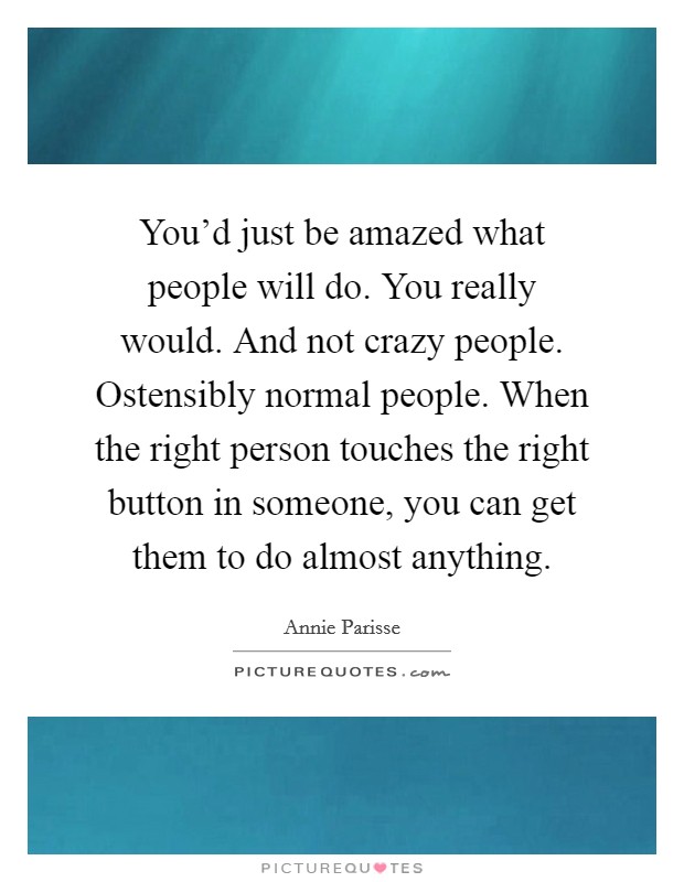 You'd just be amazed what people will do. You really would. And not crazy people. Ostensibly normal people. When the right person touches the right button in someone, you can get them to do almost anything. Picture Quote #1