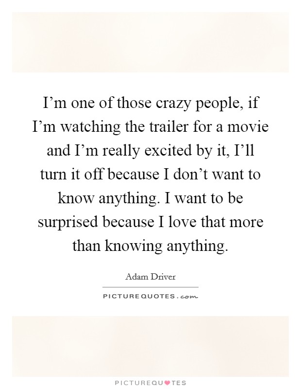 I'm one of those crazy people, if I'm watching the trailer for a movie and I'm really excited by it, I'll turn it off because I don't want to know anything. I want to be surprised because I love that more than knowing anything. Picture Quote #1
