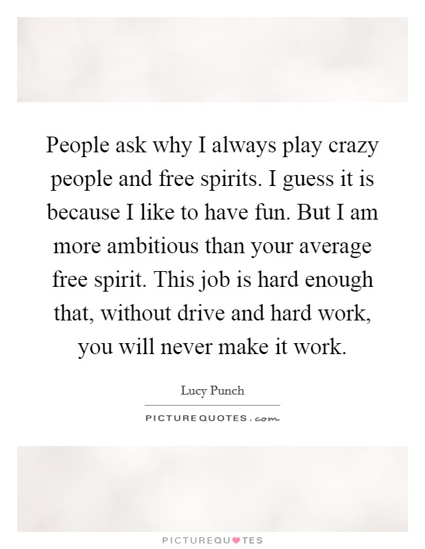People ask why I always play crazy people and free spirits. I guess it is because I like to have fun. But I am more ambitious than your average free spirit. This job is hard enough that, without drive and hard work, you will never make it work Picture Quote #1