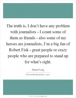 The truth is, I don’t have any problem with journalists - I count some of them as friends - also some of my heroes are journalists, I’m a big fan of Robert Fisk - great people or crazy people who are prepared to stand up for what’s right Picture Quote #1