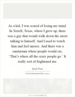 As a kid, I was scared of losing my mind. In Terrell, Texas, where I grew up, there was a guy that would walk down the street talking to himself. And I used to watch him and feel uneasy. And there was a sanitarium where people would say, ‘That’s where all the crazy people go.’ It really sort of frightened me Picture Quote #1