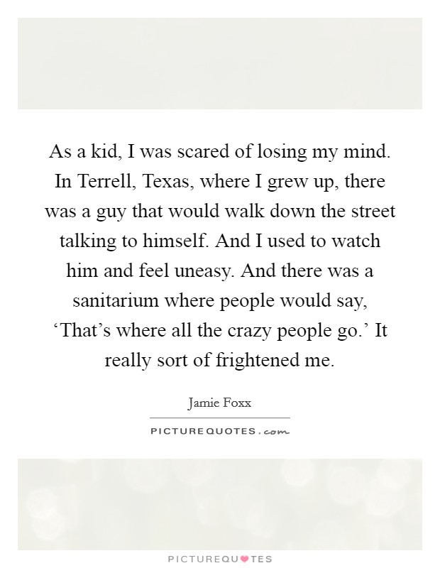 As a kid, I was scared of losing my mind. In Terrell, Texas, where I grew up, there was a guy that would walk down the street talking to himself. And I used to watch him and feel uneasy. And there was a sanitarium where people would say, ‘That's where all the crazy people go.' It really sort of frightened me. Picture Quote #1