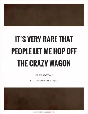 It’s very rare that people let me hop off the crazy wagon Picture Quote #1