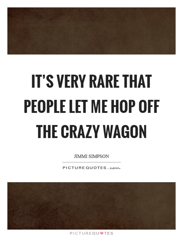 It's very rare that people let me hop off the crazy wagon Picture Quote #1