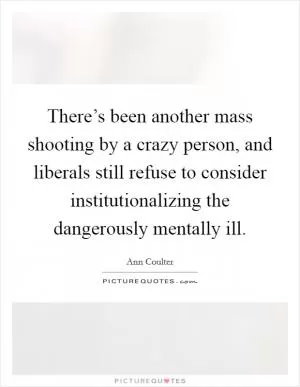 There’s been another mass shooting by a crazy person, and liberals still refuse to consider institutionalizing the dangerously mentally ill Picture Quote #1