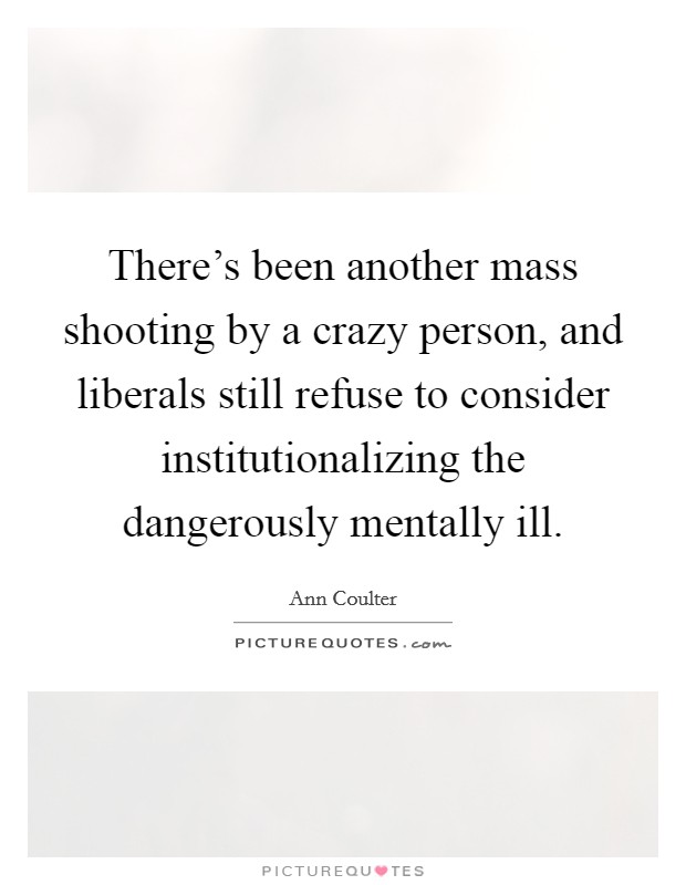 There's been another mass shooting by a crazy person, and liberals still refuse to consider institutionalizing the dangerously mentally ill. Picture Quote #1