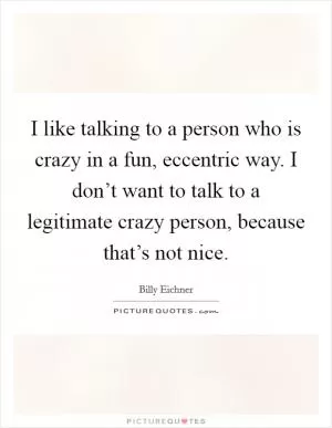 I like talking to a person who is crazy in a fun, eccentric way. I don’t want to talk to a legitimate crazy person, because that’s not nice Picture Quote #1