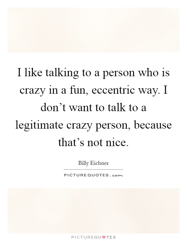 I like talking to a person who is crazy in a fun, eccentric way. I don't want to talk to a legitimate crazy person, because that's not nice. Picture Quote #1