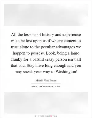 All the lessons of history and experience must be lost upon us if we are content to trust alone to the peculiar advantages we happen to possess. Look, being a lame flunky for a batshit crazy person isn’t all that bad. Stay alive long enough and you may sneak your way to Washington! Picture Quote #1