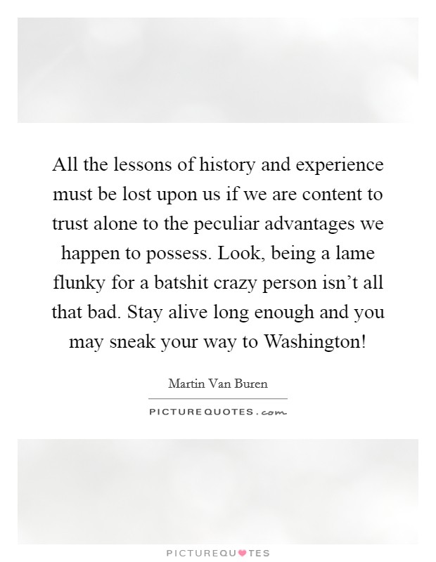 All the lessons of history and experience must be lost upon us if we are content to trust alone to the peculiar advantages we happen to possess. Look, being a lame flunky for a batshit crazy person isn't all that bad. Stay alive long enough and you may sneak your way to Washington! Picture Quote #1