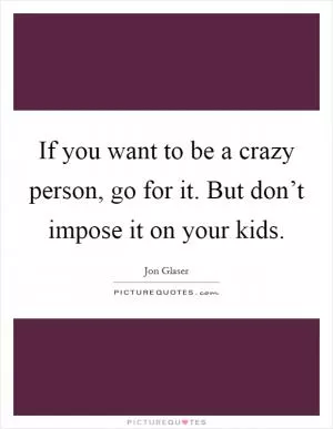 If you want to be a crazy person, go for it. But don’t impose it on your kids Picture Quote #1