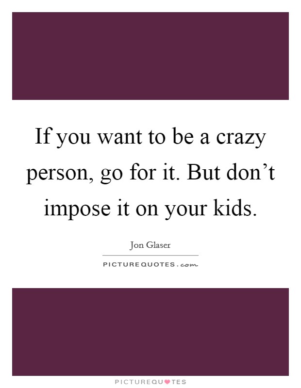 If you want to be a crazy person, go for it. But don't impose it on your kids. Picture Quote #1