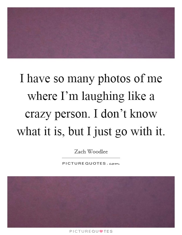 I have so many photos of me where I'm laughing like a crazy person. I don't know what it is, but I just go with it. Picture Quote #1