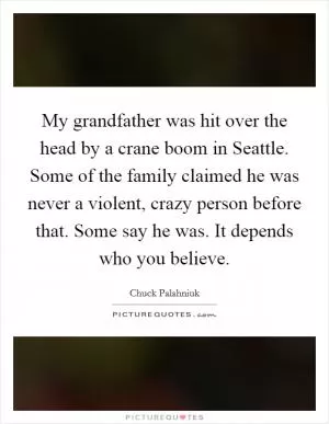 My grandfather was hit over the head by a crane boom in Seattle. Some of the family claimed he was never a violent, crazy person before that. Some say he was. It depends who you believe Picture Quote #1