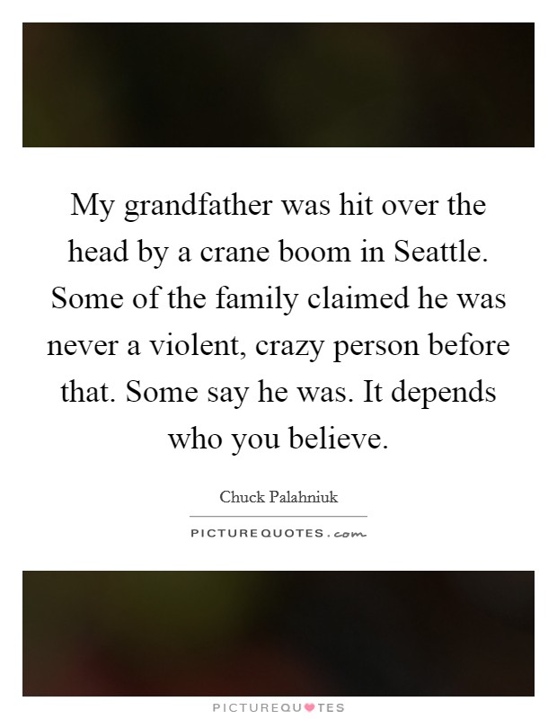 My grandfather was hit over the head by a crane boom in Seattle. Some of the family claimed he was never a violent, crazy person before that. Some say he was. It depends who you believe. Picture Quote #1