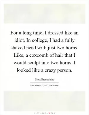 For a long time, I dressed like an idiot. In college, I had a fully shaved head with just two horns. Like, a coxcomb of hair that I would sculpt into two horns. I looked like a crazy person Picture Quote #1
