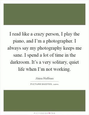 I read like a crazy person, I play the piano, and I’m a photographer. I always say my photography keeps me sane. I spend a lot of time in the darkroom. It’s a very solitary, quiet life when I’m not working Picture Quote #1