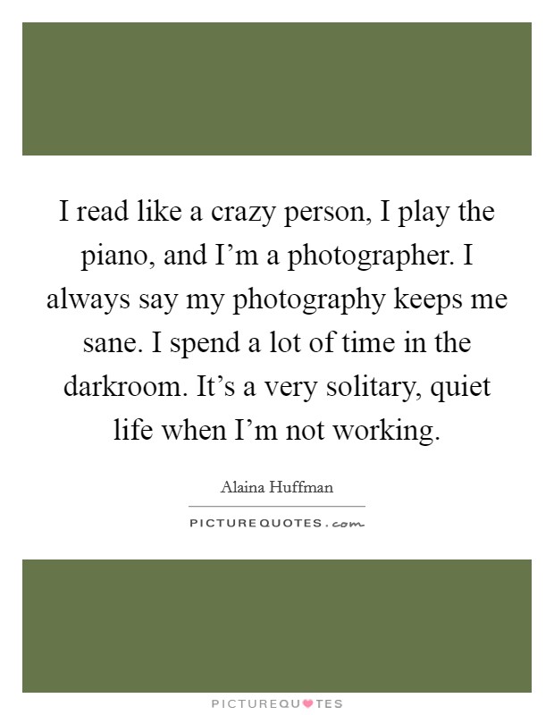 I read like a crazy person, I play the piano, and I'm a photographer. I always say my photography keeps me sane. I spend a lot of time in the darkroom. It's a very solitary, quiet life when I'm not working. Picture Quote #1