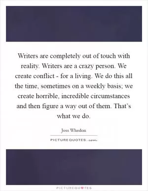 Writers are completely out of touch with reality. Writers are a crazy person. We create conflict - for a living. We do this all the time, sometimes on a weekly basis; we create horrible, incredible circumstances and then figure a way out of them. That’s what we do Picture Quote #1