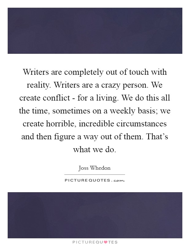 Writers are completely out of touch with reality. Writers are a crazy person. We create conflict - for a living. We do this all the time, sometimes on a weekly basis; we create horrible, incredible circumstances and then figure a way out of them. That's what we do. Picture Quote #1