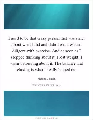I used to be that crazy person that was strict about what I did and didn’t eat. I was so diligent with exercise. And as soon as I stopped thinking about it, I lost weight. I wasn’t stressing about it. The balance and relaxing is what’s really helped me Picture Quote #1