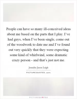 People can have so many ill-conceived ideas about me based on the parts that I play. I’ve had guys, when I’ve been single, come out of the woodwork to date me and I’ve found out very quickly that they were expecting some kind of whirlwind, some dramatic crazy person - and that’s just not me Picture Quote #1