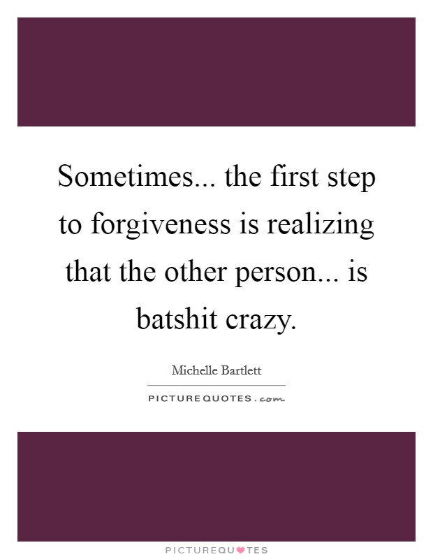 Sometimes... the first step to forgiveness is realizing that the other person... is batshit crazy. Picture Quote #1