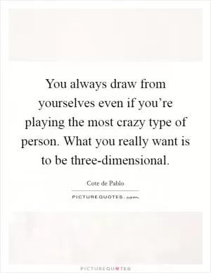 You always draw from yourselves even if you’re playing the most crazy type of person. What you really want is to be three-dimensional Picture Quote #1