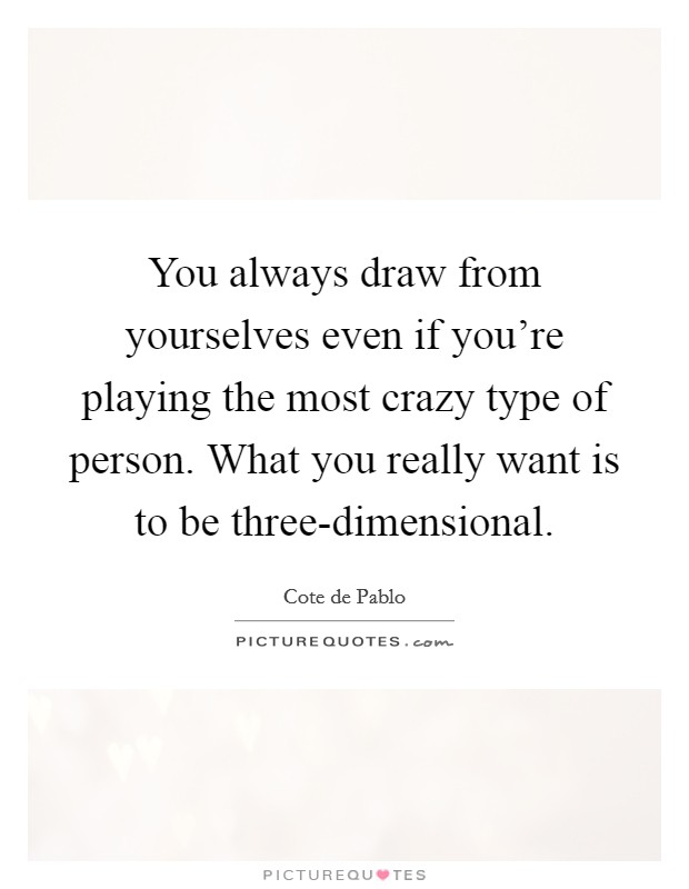 You always draw from yourselves even if you're playing the most crazy type of person. What you really want is to be three-dimensional. Picture Quote #1