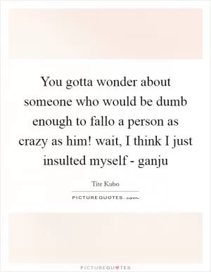 You gotta wonder about someone who would be dumb enough to fallo a person as crazy as him! wait, I think I just insulted myself - ganju Picture Quote #1