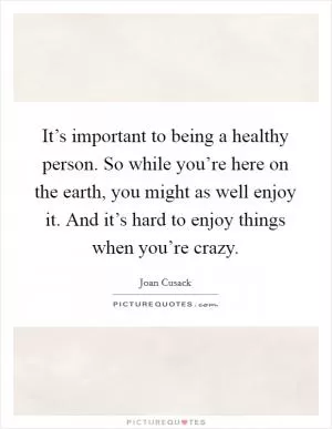 It’s important to being a healthy person. So while you’re here on the earth, you might as well enjoy it. And it’s hard to enjoy things when you’re crazy Picture Quote #1