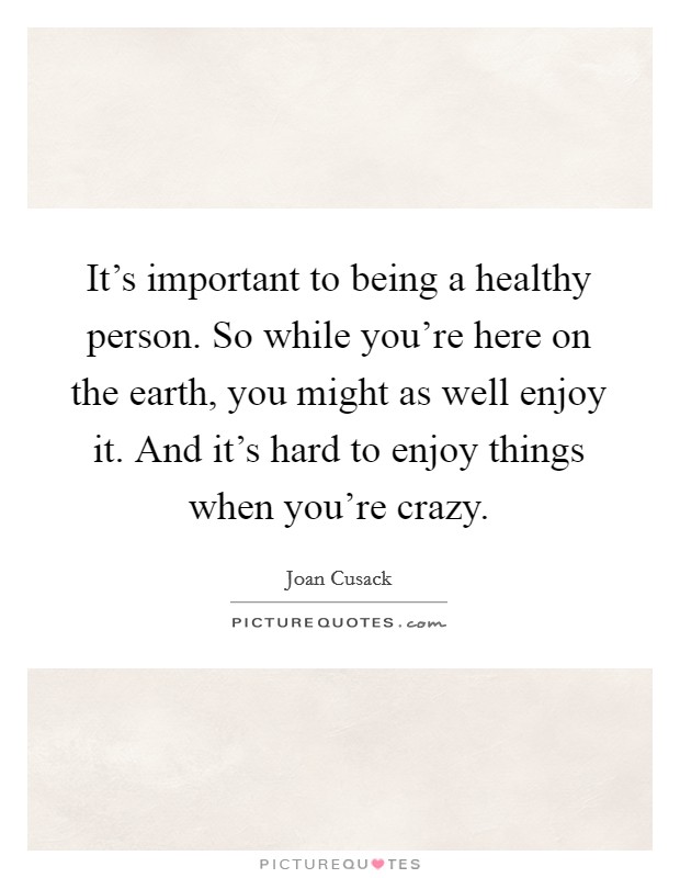 It's important to being a healthy person. So while you're here on the earth, you might as well enjoy it. And it's hard to enjoy things when you're crazy. Picture Quote #1