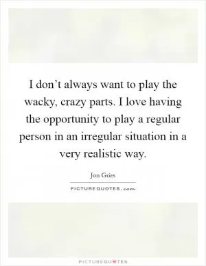 I don’t always want to play the wacky, crazy parts. I love having the opportunity to play a regular person in an irregular situation in a very realistic way Picture Quote #1