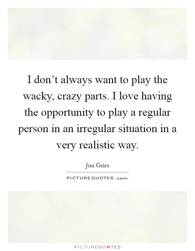 I don't always want to play the wacky, crazy parts. I love having the opportunity to play a regular person in an irregular situation in a very realistic way. Picture Quote #1