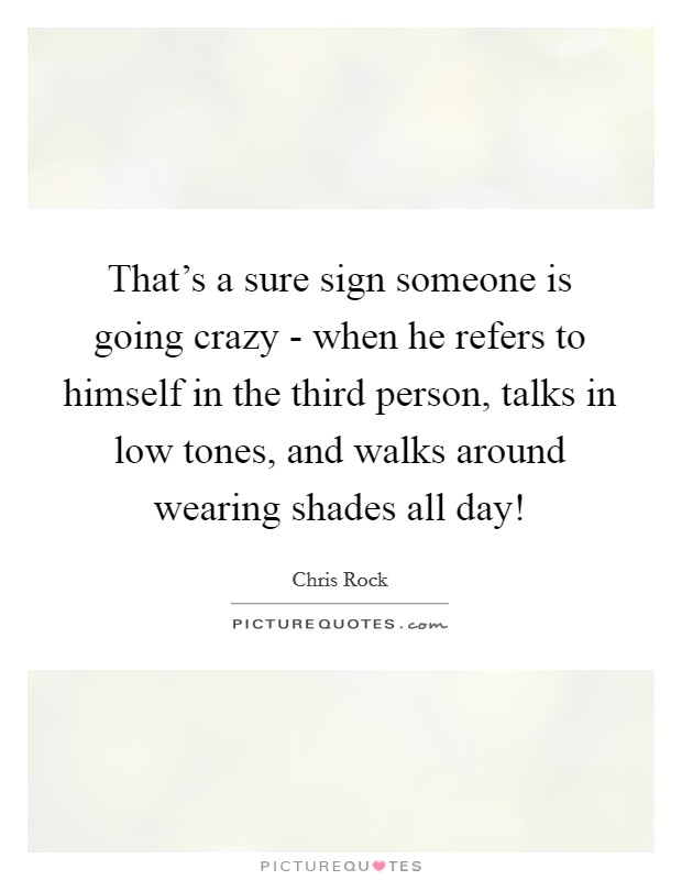 That's a sure sign someone is going crazy - when he refers to himself in the third person, talks in low tones, and walks around wearing shades all day! Picture Quote #1