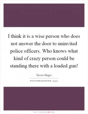 I think it is a wise person who does not answer the door to uninvited police officers. Who knows what kind of crazy person could be standing there with a loaded gun! Picture Quote #1