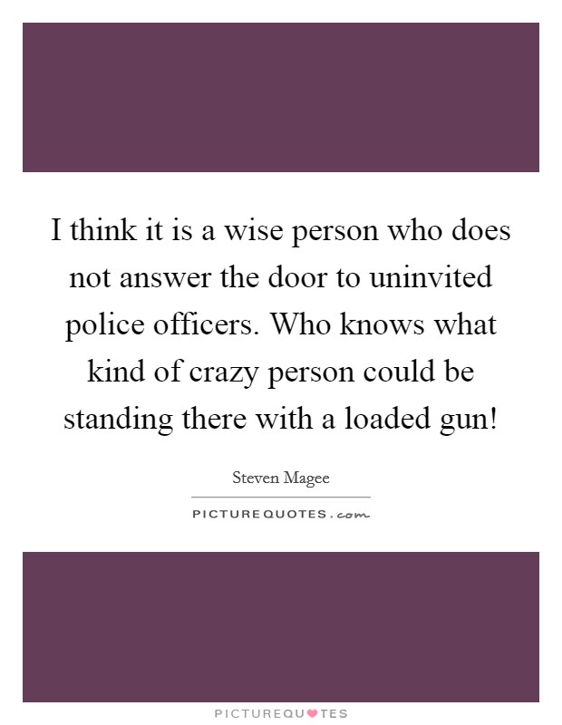 I think it is a wise person who does not answer the door to uninvited police officers. Who knows what kind of crazy person could be standing there with a loaded gun! Picture Quote #1