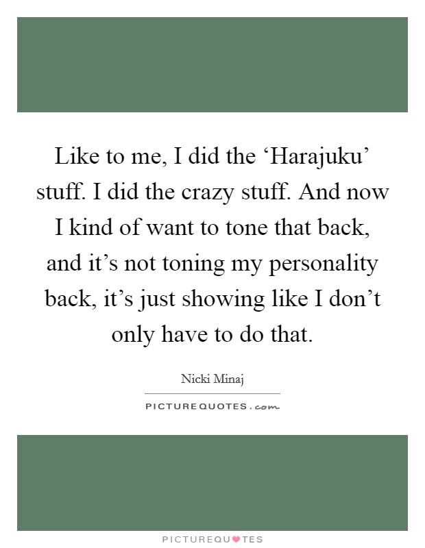 Like to me, I did the ‘Harajuku' stuff. I did the crazy stuff. And now I kind of want to tone that back, and it's not toning my personality back, it's just showing like I don't only have to do that. Picture Quote #1