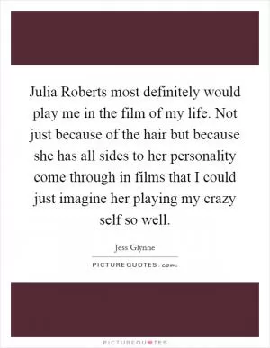 Julia Roberts most definitely would play me in the film of my life. Not just because of the hair but because she has all sides to her personality come through in films that I could just imagine her playing my crazy self so well Picture Quote #1
