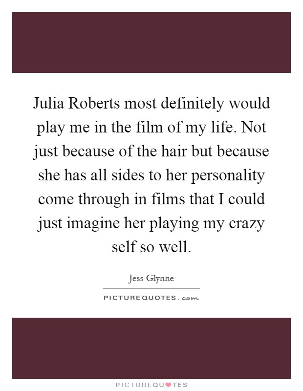 Julia Roberts most definitely would play me in the film of my life. Not just because of the hair but because she has all sides to her personality come through in films that I could just imagine her playing my crazy self so well. Picture Quote #1