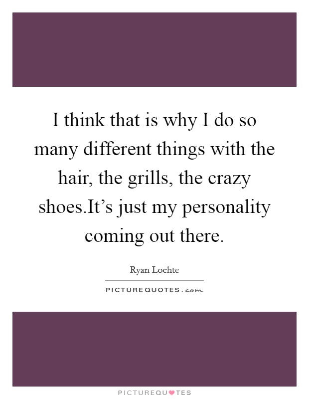 I think that is why I do so many different things with the hair, the grills, the crazy shoes.It's just my personality coming out there. Picture Quote #1