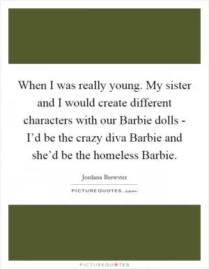 When I was really young. My sister and I would create different characters with our Barbie dolls - I’d be the crazy diva Barbie and she’d be the homeless Barbie Picture Quote #1