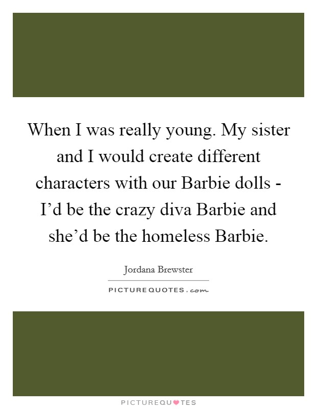 When I was really young. My sister and I would create different characters with our Barbie dolls - I'd be the crazy diva Barbie and she'd be the homeless Barbie. Picture Quote #1