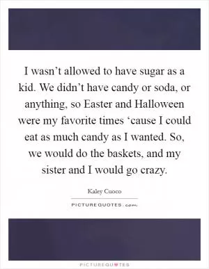 I wasn’t allowed to have sugar as a kid. We didn’t have candy or soda, or anything, so Easter and Halloween were my favorite times ‘cause I could eat as much candy as I wanted. So, we would do the baskets, and my sister and I would go crazy Picture Quote #1