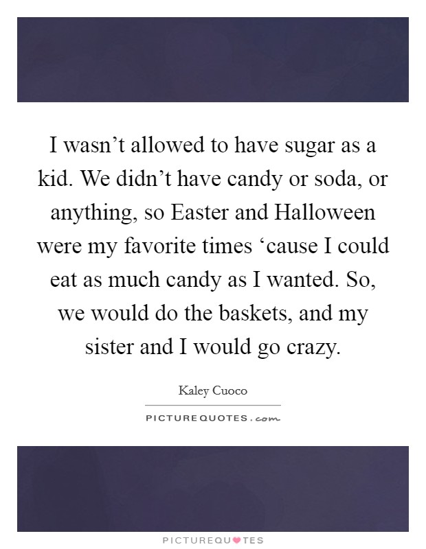 I wasn't allowed to have sugar as a kid. We didn't have candy or soda, or anything, so Easter and Halloween were my favorite times ‘cause I could eat as much candy as I wanted. So, we would do the baskets, and my sister and I would go crazy. Picture Quote #1