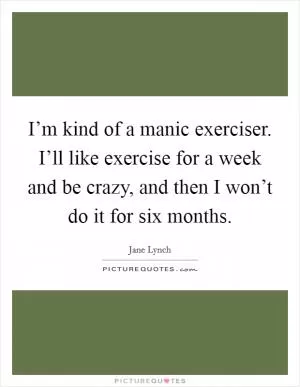 I’m kind of a manic exerciser. I’ll like exercise for a week and be crazy, and then I won’t do it for six months Picture Quote #1