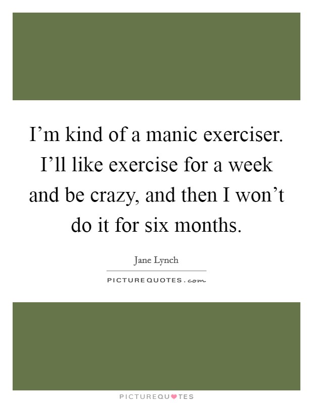 I'm kind of a manic exerciser. I'll like exercise for a week and be crazy, and then I won't do it for six months. Picture Quote #1