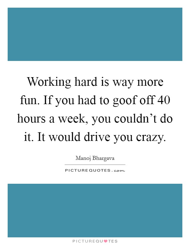 Working hard is way more fun. If you had to goof off 40 hours a week, you couldn't do it. It would drive you crazy. Picture Quote #1