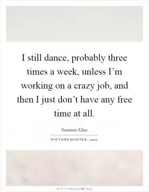 I still dance, probably three times a week, unless I’m working on a crazy job, and then I just don’t have any free time at all Picture Quote #1